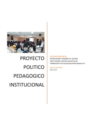 PROYECTO
POLITICO
PEDAGOGICO
INSTITUCIONAL
DESCRIPCIÓN BREVE
RECOPILACIÓN E INFORME DE GESTION
INSTITUCIONAL CENTRO EDUCATIVO DE
FORMACIÓN Y ACTUALIZACION PROFESIONAL Nº 3
CICLO LECTIVO
AÑO 2020
 