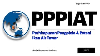 Bogor 26-M
a
r'2021
PPPIAT
Perhimpunan Pengelola & Petani
Ikan Air Tawar
Qu
a
lity M
a
n
a
gement-intelligent DRAFT
 