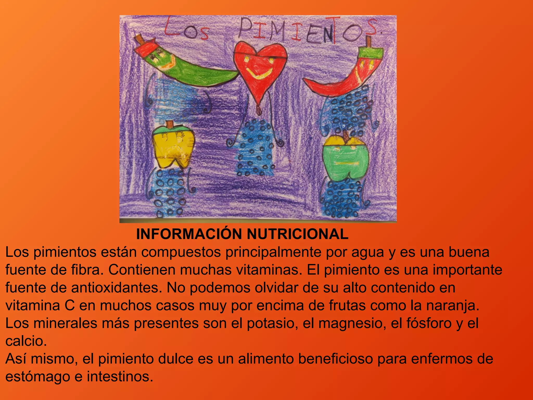 INFORMACIÓN NUTRICIONAL
Los pimientos están compuestos principalmente por agua y es una buena
fuente de fibra. Contienen muchas vitaminas. El pimiento es una importante
fuente de antioxidantes. No podemos olvidar de su alto contenido en
vitamina C en muchos casos muy por encima de frutas como la naranja.
Los minerales más presentes son el potasio, el magnesio, el fósforo y el
calcio.
Así mismo, el pimiento dulce es un alimento beneficioso para enfermos de
estómago e intestinos.
 