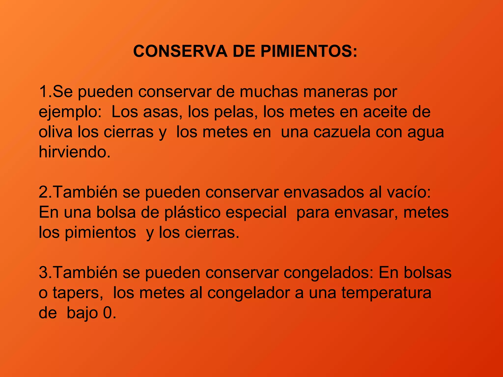 CONSERVA DE PIMIENTOS:
1.Se pueden conservar de muchas maneras por
ejemplo: Los asas, los pelas, los metes en aceite de
oliva los cierras y los metes en una cazuela con agua
hirviendo.
2.También se pueden conservar envasados al vacío:
En una bolsa de plástico especial para envasar, metes
los pimientos y los cierras.
3.También se pueden conservar congelados: En bolsas
o tapers, los metes al congelador a una temperatura
de bajo 0.
 