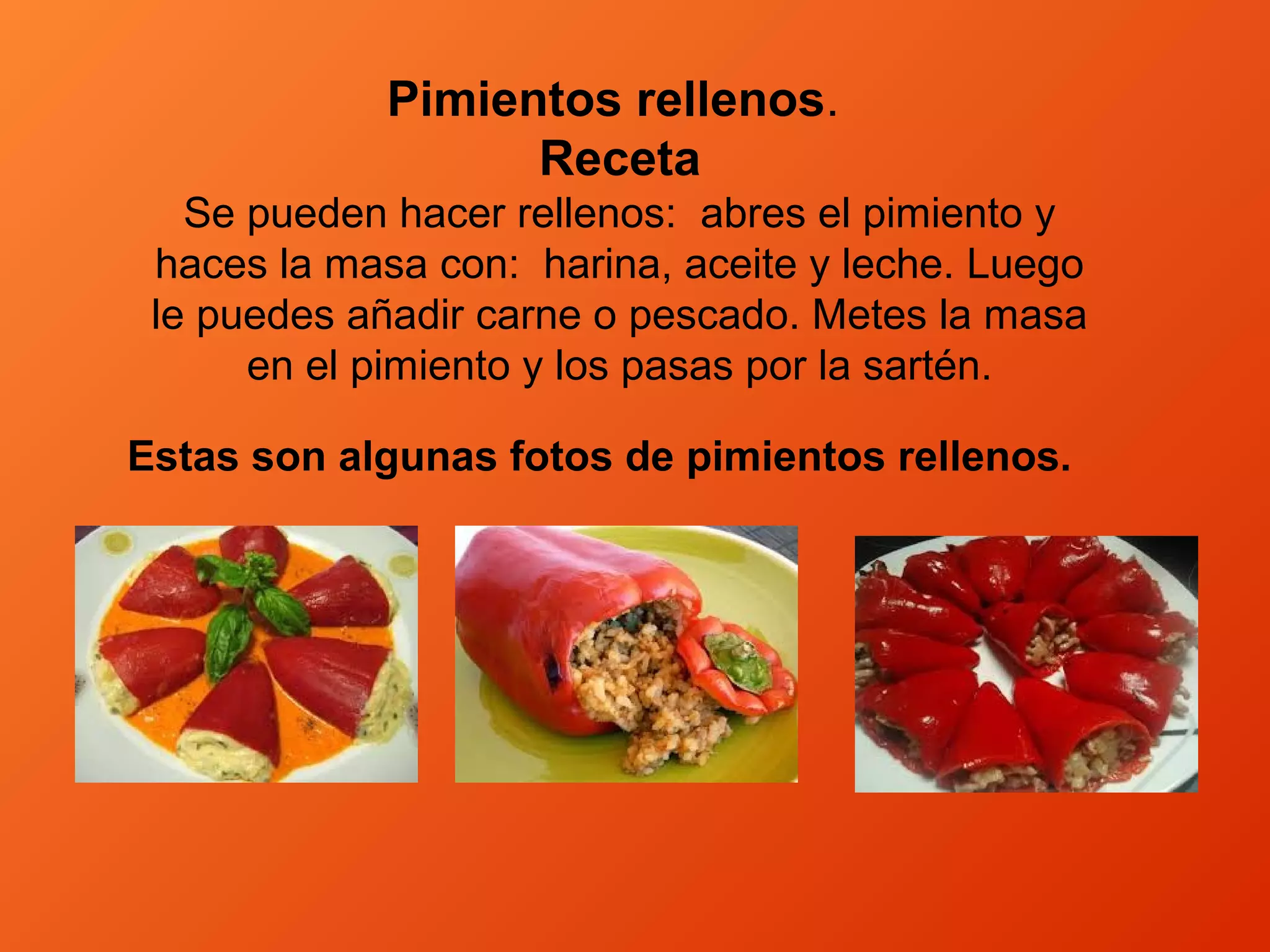 Pimientos rellenos.
Receta
Se pueden hacer rellenos: abres el pimiento y
haces la masa con: harina, aceite y leche. Luego
le puedes añadir carne o pescado. Metes la masa
en el pimiento y los pasas por la sartén.
Estas son algunas fotos de pimientos rellenos.
 