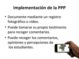 Implementación de la PPP
• Documente mediante un registro
fotográfico o video.
• Puede tomarse su propio testimonio
para recoger comentarios.
• Puede recoger los comentarios,
opiniones y percepciones de
los estudiantes.
 