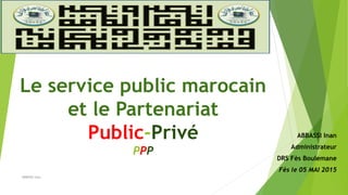 Le service public marocain
et le Partenariat
Public-Privé
PPP
ABBASSI Inan
Administrateur
DRS Fès Boulemane
Fès le 05 MAI 2015
ABBASSI Inan
 