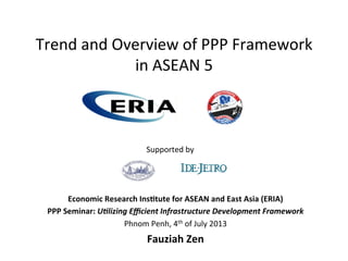 Trend	
  and	
  Overview	
  of	
  PPP	
  Framework	
  
in	
  ASEAN	
  5	
  
Economic	
  Research	
  Ins/tute	
  for	
  ASEAN	
  and	
  East	
  Asia	
  (ERIA)	
  
PPP	
  Seminar:	
  U"lizing	
  Eﬃcient	
  Infrastructure	
  Development	
  Framework	
  
Phnom	
  Penh,	
  4th	
  of	
  July	
  2013	
  
Fauziah	
  Zen	
  
Supported	
  by	
  
 