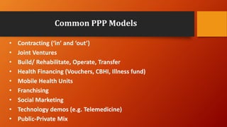 Common PPP Models
• Contracting (‘in’ and ‘out’)
• Joint Ventures
• Build/ Rehabilitate, Operate, Transfer
• Health Financing (Vouchers, CBHI, Illness fund)
• Mobile Health Units
• Franchising
• Social Marketing
• Technology demos (e.g. Telemedicine)
• Public-Private Mix
 