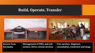 Build, Operate, Transfer
Karuna Trust,
Karnataka
Management of PHCs and sub-
centers; 24-hrs clinical services
Free services- diagnosis,
consultation, treatment and drugs
 