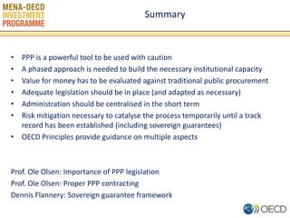 Summary 
•PPP is a powerful tool to be used with caution 
•A phased approach is needed to build the necessary institutional capacity 
•Value for money has to be evaluated against traditional public procurement 
•Adequate legislation should be in place (and adapted as necessary) 
•Administration should be centralised in the short term 
•Risk mitigation necessary to catalyse the process temporarily until a track record has been established (including sovereign guarantees) 
•OECD Principles provide guidance on multiple aspects 
Prof. Ole Olsen: Importance of PPP legislation 
Prof. Ole Olsen: Proper PPP contracting 
Dennis Flannery: Sovereign guarantee framework 
10 