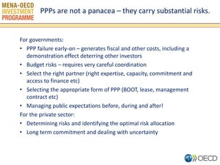 For governments: 
•PPP failure early-on – generates fiscal and other costs, including a demonstration effect deterring other investors 
•Budget risks – requires very careful coordination 
•Select the right partner (right expertise, capacity, commitment and access to finance etc) 
•Selecting the appropriate form of PPP (BOOT, lease, management contract etc) 
•Managing public expectations before, during and after! 
For the private sector: 
•Determining risks and identifying the optimal risk allocation 
•Long term commitment and dealing with uncertainty 
PPPs are not a panacea – they carry substantial risks.  