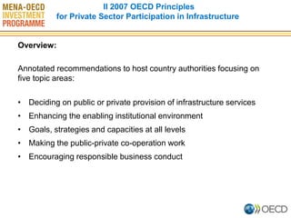Overview: 
Annotated recommendations to host country authorities focusing on five topic areas: 
•Deciding on public or private provision of infrastructure services 
•Enhancing the enabling institutional environment 
•Goals, strategies and capacities at all levels 
•Making the public-private co-operation work 
•Encouraging responsible business conduct 
II 2007 OECD Principles for Private Sector Participation in Infrastructure  