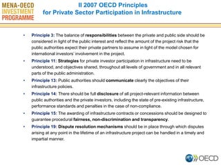 •Principle 3: The balance of responsibilities between the private and public side should be considered in light of the public interest and reflect the amount of the project risk that the public authorities expect their private partners to assume in light of the model chosen for international investors’ involvement in the project. 
•Principle 11: Strategies for private investor participation in infrastructure need to be understood, and objectives shared, throughout all levels of government and in all relevant parts of the public administration. 
•Principle 13: Public authorities should communicate clearly the objectives of their infrastructure policies. 
•Principle 14: There should be full disclosure of all project-relevant information between public authorities and the private investors, including the state of pre-existing infrastructure, performance standards and penalties in the case of non-compliance. 
•Principle 15: The awarding of infrastructure contracts or concessions should be designed to guarantee procedural fairness, non-discrimination and transparency. 
•Principle 19: Dispute resolution mechanisms should be in place through which disputes arising at any point in the lifetime of an infrastructure project can be handled in a timely and impartial manner. 
II 2007 OECD Principles 
for Private Sector Participation in Infrastructure 
 