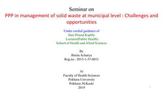 1
Seminar on
PPP in management of solid waste at municipal level : Challenges and
opportunities
Under cordial guidance of
Hari Prasad Kaphle
Lecturer(Public Health)
School of Health and Allied Sciences
By
Binita Acharya
Reg.no.: 2015-1-37-0011
At
Faculty of Health Sciences
Pokhara University
Pokhara-30,Kaski
2019
 