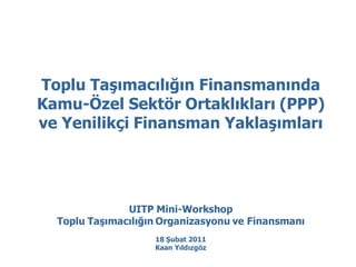 Toplu Taşımacılığın Finansmanında
Kamu-Özel Sektör Ortaklıkları (PPP)
ve Yenilikçi Finansman Yaklaşımları




               UITP Mini-Workshop
  Toplu Taşımacılığın Organizasyonu ve Finansmanı
                    18 Şubat 2011
                    Kaan Yıldızgöz
 