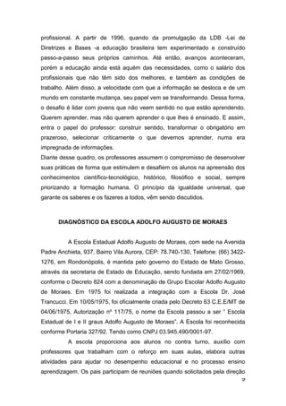 9
profissional. A partir de 1996, quando da promulgação da LDB -Lei de
Diretrizes e Bases -a educação brasileira tem experimentado e construído
passo-a-passo seus próprios caminhos. Até então, avanços aconteceram,
porém a educação ainda está aquém das necessidades, como o salário dos
profissionais que não têm sido dos melhores, e também as condições de
trabalho. Além disso, a velocidade com que a informação se desloca e de um
mundo em constante mudança, seu papel vem se transformando. Dessa forma,
o desafio é lidar com jovens que não veem sentido no que estão aprendendo.
Querem aprender, mas não querem aprender o que lhes é ensinado. E assim,
entra o papel do professor: construir sentido, transformar o obrigatório em
prazeroso, selecionar criticamente o que devemos aprender, numa era
impregnada de informações.
Diante desse quadro, os professores assumem o compromisso de desenvolver
suas práticas de forma que estimulem e desafiem os alunos na apreensão dos
conhecimentos científico-tecnológico, histórico, filosófico e social, sempre
priorizando a formação humana. O princípio da igualdade universal, que
garante os saberes e os fazeres a todos, vêm sendo discutidos.
DIAGNÓSTICO DA ESCOLA ADOLFO AUGUSTO DE MORAES
A Escola Estadual Adolfo Augusto de Moraes, com sede na Avenida
Padre Anchieta, 937, Bairro Vila Aurora, CEP: 78.740-130, Telefone: (66) 3422-
1276, em Rondonópolis, é mantida pelo governo do Estado de Mato Grosso,
através da secretaria de Estado de Educação, sendo fundada em 27/02/1969,
conforme o Decreto 824 com a denominação de Grupo Escolar Adolfo Augusto
de Moraes. Em 1975 foi realizada a integração com a Escola Dr. José
Trancucci. Em 10/05/1975, foi oficialmente criada pelo Decreto 63 C.E.E/MT de
04/06/1975, Autorização nº 117/75, o nome da Escola passou a ser “ Escola
Estadual de I e II graus Adolfo Augusto de Moraes”. A Escola foi reconhecida
conforme Portaria 327/92. Tendo como CNPJ 03.945.490/0001-97.
A escola proporciona aos alunos no contra turno, auxílio com
professores que trabalham com o reforço em suas aulas, elabora outras
atividades para ajudar no desempenho educacional e no processo ensino
aprendizagem. Os pais participam de reuniões quando solicitados pela direção
 