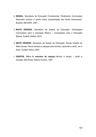 103
2. BRASIL. Secretaria de Educação Fundamental. Parâmetros Curriculares
Nacionais: terceiro e quarto ciclos: apresentação dos temas transversais.
Brasília: MEC/SEF, 2001.
3. MATO GROSSO. Secretaria de Estado de Educação. Orientações
Curriculares para a educação Básica – Concepções para a Educação
Básica. Cuiabá: Defanti, 2012.
4. MATO GROSSO. Secretaria de Estado de Educação. Escola Ciclada de
Mato Grosso: Novos tempos e espaços para ensinar, aprender e sentir, ser e
fazer. Cuiabá: Seduc, 2001.
5. SANTOS, Milton. A natureza do espaço: técnica e tempo - razão e
emoção. São Paulo: Editora Hucitec, 1997.
 
