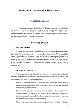 1
IDENTIFICAÇÃO E CARACTERIZAÇÃO DA ESCOLA
FILOSOFIA DA ESCOLA
A educação é dever da família e do Estado, inspirada nos princípios
de liberdade e nos ideais de solidariedade humana, tem por finalidade o pleno
desenvolvimento dos alunos, o preparo para o exercício pleno da cidadania,
ética e qualificação para o mundo do trabalho.
OBJETIVOS E METAS
 OBJETIVO GERAL
A escola tem por objetivo geral desenvolver no educando a capacidade
para assimilar o conhecimento, de forma autônoma e crítica, formar cidadãos
éticos, oportunizar aos alunos o acesso aos recursos tecnológicos, promover a
inclusão, valorizar a bagagem cultural de cada um articulando as experiências
e estudos para o mundo do trabalho, para o desenvolvimento social, justo e
sustentável.
 OBJETIVOS ESPECÍFICOS
Propiciar aos alunos e profissionais que atuam em nossa escola condições de
melhoria dos processos educacionais enquanto relações qualitativas de ensino e de
aprendizagem nas quais os educandos possam:
 Pensar o cotidiano escolar a partir de uma abordagem significativa e
colaborativa de trabalho com vistas a promover o desenvolvimento profissional
de todos que atuam na escola.
 Ser, conviver e aprender na escola, como instituição de cultura que considera
relevante recriar e socializar os saberes e conhecimentos produzidos
socialmente das artes, das ciências, da técnica como instrumentos necessários
á compreensão do mundo e qualidade de vida;
 Perceber-se enquanto construtor de sua própria história, ser social e indivíduo
 