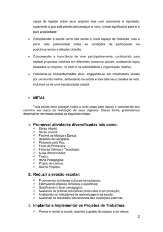2
capaz de legislar sobre seus próprios atos com autonomia e dignidade,
superando o que está pronto para produzir o novo, o mais significativo para si e
para a sociedade;
 Compreender a escola como não sendo o único espaço de formação, mas a
partir dela potencializar todas as condições de participação via
posicionamentos e atitudes cidadãs.
 Compreender a importância de viver participativamente, contribuindo para
realizar propostas coletivas em diferentes contextos sociais, construindo laços
baseados no respeito, no afeto e na solidariedade e organização coletiva;
 Posicionar-se enquantocidadão ativo, engajando-se em movimentos sociais
por um mundo melhor, defendendo na escola e fora dela seus projetos de vida,
incluindo os de uma escolarização cidadã.
 METAS
Toda escola deve planejar metas a curto prazo para depois ir percorrendo seu
caminho em busca da realização de seus objetivos. Dessa forma, pretendemos
desenvolver em nossa escola as seguintes metas:
1. Promover atividades diversificadas tais como:
 Sarau Infantil;
 Sarau Juvenil;
 Festival da Música e Dança;
 Desafios da Geografia;
 Pedalada pela Paz;
 Festa da Primavera;
 Feira da Ciência e Tecnologia;
 Aulas diferenciadas;
 Teatro;
 Horta Pedagógica;
 Projeto de Leitura;
 Outros Projetos.
2. Reduzir a evasão escolar:
 Promovendo atividades culturais extraclasses;
 Estimulando práticas corporais e esportivas;
 Qualificando o fazer pedagógico;
 Avaliando as práticas educativas produzidas e em produção;
 Analisando os indicadores de aprendizagens da escola;
 Avaliando os resultados educacionais das avaliações externas.
3. Implantar e Implementar os Projetos de Trabalhos:
 Pensar e recriar a escola, repondo a gestão do espaço e do tempo;
 