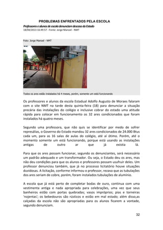 32
PROBLEMAS ENFRENTADOS PELA ESCOLA
ProfessoresealunosdeescoladenunciamdescasodoEstado
18/04/2013 16:49:57 - Fonte: Jorge Manoel - NMT
Foto: Jorge Manoel - NMT
Todos os ares estão instalados há 4 meses, porém, somente um está funcionando
Os professores e alunos da escola Estadual Adolfo Augusto de Moraes falaram
com o site NMT na tarde desta quinta-feira (18) para denunciar a situação
precária das instalações do colégio e inclusive cobrar do estado uma atitude
rápida para colocar em funcionamento os 32 ares condicionados que foram
instalados há quatro meses.
Segundo uma professora, que não quis se identificar por medo de sofrer
represálias, o Governo do Estado mandou 32 ares condicionados de 24.000 Btus
cada um, para as 16 salas de aulas do colégio, até aí ótimo. Porém, até o
momento somente um está funcionando, porque está usando as instalações
antigas de outro ar que já existia lá.
Para que os ares possam funcionar, segundo os denunciantes, será necessário
um padrão adequado e um transformador. Ou seja, o Estado deu os ares, mas
não deu condições para que os alunos e professores possam usufruir deles. Um
professor denunciou também, que já no processo licitatório houve situações
duvidosas. A licitação, conforme informou o professor, rezava que as tubulações
dos ares seriam de cobre, porém, foram instalados tubulações de alumínio.
A escola que já está perto de completar bodas de ouro, continua com uma
vestimenta antiga e nada apropriada para celebrações, uma vez que seus
banheiros estão com portas quebradas; vasos impróprios; pias e torneiras
'nojentas'; os bebedouros são rústicos e estão em mal estado; além disso,as
calçadas da escola não são apropriadas para os alunos ficarem a vontade,
segundo denunciam.
 