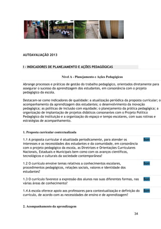 34
AUTOAVALIAÇÃO 2013
I - INDICADORES DE PLANEJAMENTO E AÇÕES PEDAGÓGICAS
Nível A - Planejamento e Ações Pedagógicas
Abrange processos e práticas de gestão do trabalho pedagógico, orientados diretamente para
assegurar o sucesso da aprendizagem dos estudantes, em consonância com o projeto
pedagógico da escola.
Destacam-se como indicadores de qualidade: a atualização periódica da proposta curricular; o
acompanhamento da aprendizagem dos estudantes; o desenvolvimento da inovação
pedagógica; as políticas de inclusão com equidade; o planejamento da prática pedagógica; a
organização de implantação de projetos didáticos consonantes com o Projeto Político
Pedagógico da instituição e a organização do espaço e tempo escolares, com suas rotinas e
estratégias de acompanhamento.
1. Proposta curricular contextualizada
1.1 A proposta curricular é atualizada periodicamente, para atender os
interesses e as necessidades dos estudantes e da comunidade, em consonância
com o projeto pedagógico da escola, as Diretrizes e Orientações Curriculares
Nacionais, Estaduais e Municipais bem como com os avanços científicos,
tecnológicos e culturais da sociedade contemporânea?
Bom
1.2 O currículo envolve temas relativos a conhecimentos escolares,
procedimentos pedagógicos, relações sociais, valores e identidade dos
estudantes?
Bom
1.3 O currículo favorece a expressão dos alunos nas suas diferentes formas, nas
várias áreas de conhecimento?
Bom
1.4 A escola oferece apoio aos professores para contextualização e definição do
currículo, de acordo com as necessidades de ensino e de aprendizagem?
Bom
2. Acompanhamento da aprendizagem
 