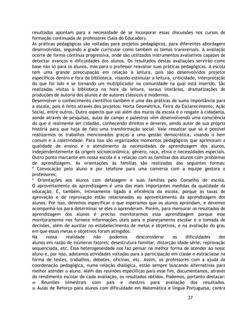 37
resultados apontam para a necessidade de se incorporar essas discussões nos cursos de
formação continuada de professores (Sala do Educador).
As práticas pedagógicas são voltadas para projetos pedagógicos, para diferentes abordagens
desenvolvidas, seguindo a grade curricular como também os temas transversais. A avaliação
ocorre de forma contínua progressiva, onde são utilizados instrumentos avaliativos capazes de
detectar avanços e dificuldades dos alunos. Os resultados destas avaliações servirão como
base não só para os alunos, mas para o professor reavaliar suas práticas pedagógicas. A escola
tem uma grande preocupação em relação à leitura, pois são desenvolvidos projetos
específicos dentro e fora da biblioteca, visando estimular a leitura, criticidade, interpretação
do que foi lido e se tornando um multiplicador na comunidade na qual está inserido. São
realizadas visitas à biblioteca na hora da leitura, saraus literários, dramatizações de
produções de autoria dos alunos e de autores clássicos e modernos.
Desenvolver o conhecimento científico também é uma das práticas de suma importância para
a escola, pois é feito através dos projetos: Horta Geométrica, Feira do Esclarecimento, Ação
Social, entre outros. Outro aspecto que vai além dos muros da escola é o resgate à cidadania,
aonde através de pesquisas, aulas de campo e palestras vêm desenvolvendo uma consciência
do que é realmente ser cidadão, conhecendo direitos e deveres, sendo autor de sua própria
história para que haja de fato uma transformação social. Vale ressaltar que só é possível
realizarmos os trabalhos mencionados graças a uma gestão democrática, visando o bem
comum e a coletividade. Para isso são organizados momentos pedagógicos que aprimoram a
qualidade de ensino e o atendimento às necessidades de aprendizagem dos alunos,
independentemente da origem socioeconômica, gênero, raça, etnia e necessidades especiais.
Outro ponto marcante em nossa escola é a relação com as famílias dos alunos com problemas
de aprendizagem. As orientações às famílias são realizadas das seguintes formas:
* Convocação pelo aluno e por telefone para uma conversa com a equipe gestora e
professores;
* Orientações aos alunos com defasagem e suas famílias pelo Conselho de escola.
O aproveitamento da aprendizagem é uma das mais importantes medidas da qualidade da
educação. É, também, intimamente ligado à eficiência da escola, porque as taxas de
aprovação e de reprovação estão relacionadas ao aproveitamento da aprendizagem dos
alunos. Por isso, devemos especificar o que esperamos que os alunos aprendam, e devemos
acompanhá-los para determinar se eles o aprenderam. Porém, para mensurar os resultados de
aprendizagem dos alunos é preciso monitorarmos essa aprendizagem porque esse
monitoramento nos fornece informações úteis para o planejamento escolar e a tomada de
decisões, além de auxiliar no estabelecimento de metas e objetivos, e na avaliação do grau
em que essas metas e objetivos foram atingidos.
Na nossa realidade não podemos desconsiderar as dificuldades dos
alunos em razão de inúmeros fatores: desestrutura familiar, distorção idade série, reprovação
sequenciada, etc. Essa heterogeneidade nos faz pensar na melhor forma de atender ao nosso
aluno e, por isso, adotamos atividades voltadas para a participação em classe e extraclasse na
forma de testes, trabalhos, debates, oficinas, etc. Assim, os professores com a ajuda da
coordenação pedagógica, numa relação dialógica, estão sempre buscando alternativas para
melhor atender o aluno. Além das reuniões específicas para esse fim, documentamos, através
do rendimento escolar de cada avaliação, os resultados obtidos. Podemos, portanto destacar:
 Reuniões bimestrais com pais e mestres para avaliação dos resultados.
 Aulas de Reforço para alunos com dificuldade em Matemática e língua Portuguesa, contra
 