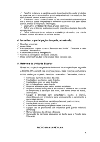 3
 Redefinir o discurso e a prática acerca do conhecimento escolar em todos
os espaços e tempo promovendo a aproximação atualizada dos conteúdos das
disciplinas dos saberes a serem produzidos;
 Trabalhar a cultura contemporânea, por ser uma questão fundamental para
que o indivíduo possa compreender o mundo no qual vive e que saiba como
acenar, analisar e interpretar a informação;
 Desenvolver atividades individuais, grupais e coletivas;
 Definir uma prática de avaliação enquanto proposta pedagógica da escola
como umtodo;
 Definir coletivamente um método e metodologia de ensino que oriente
todas as práticas educativas da unidade escolar.
4. Incentivar a participação dos pais, através de:
 Reuniões bimestrais;
 Assembléias;
 Participação em projetos como o “Pensando em família”, “Cidadania e meio
ambiente”, dentre outras;
 Comunicados diários e emergenciais;
 Convites e promoção de atividades coletivas;
 Datas comemorativas, tais como: dia das mães e dia dos pais.
5. Reforma da Unidade Escolar
Nossa escola precisa urgentemente de uma reforma geral que, segundo
a SEDUC-MT ocorrerá nos próximos meses. Essa reforma oportunizará
muitas mudanças no prédio da escola para melhor. Dentre elas, citamos:
 Iluminação e pintura das salas de aulas;
 Instalação de janelas nas salas de aulas;
 Instalação de pisos em salas de aulas;
 Ar-condicionado nas salas de aula;
 Reformar a biblioteca para melhor atender aos alunos;
 Ampliar o acervo bibliográfico e informatizar a biblioteca para controle
de empréstimo e devolução dos livros, bem como tombo do acervo,
dentre outros.
 Equipar a biblioteca com computadores ligados à Internet,
disponibilizando um profissional para funcionamento e atendimento à
comunidade escolar.
 Construção de vestiários e sanitários próximos à quadra coberta;
 Instalação de bebedouros na quadra;
 Construir um auditório para apresentações dos alunos;
 Equipar sala de professores com mobiliários para guardar materiais
(armários);
 Montar laboratório de ciências e Biologia.
 Construção de banheiros adequados ao banho para o Projeto Mais
Educação;
PROPOSTA CURRICULAR
 