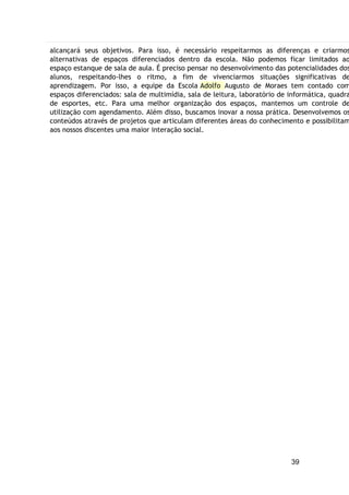 39
alcançará seus objetivos. Para isso, é necessário respeitarmos as diferenças e criarmos
alternativas de espaços diferenciados dentro da escola. Não podemos ficar limitados ao
espaço estanque de sala de aula. É preciso pensar no desenvolvimento das potencialidades dos
alunos, respeitando-lhes o ritmo, a fim de vivenciarmos situações significativas de
aprendizagem. Por isso, a equipe da Escola Adolfo Augusto de Moraes tem contado com
espaços diferenciados: sala de multimídia, sala de leitura, laboratório de informática, quadra
de esportes, etc. Para uma melhor organização dos espaços, mantemos um controle de
utilização com agendamento. Além disso, buscamos inovar a nossa prática. Desenvolvemos os
conteúdos através de projetos que articulam diferentes áreas do conhecimento e possibilitam
aos nossos discentes uma maior interação social.
 