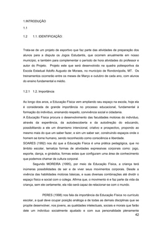42
1.INTRODUÇÃO
1.1
1.2 1.1. IDENTIFICAÇÃO:
Trata-se de um projeto de esportivo que faz parte das atividades de preparação dos
alunos para a disputa os Jogos Estudantis, que ocorrem anualmente em nosso
município, e também para complementar o período de hora atividades do professor e
autor do Projeto. Projeto este que será desenvolvido na quadra poliesportiva da
Escola Estadual Adolfo Augusto de Moraes, no município de Rondonópolis, MT. Os
treinamentos ocorrerão entre os meses de Março e outubro de cada ano, com alunos
do ensino fundamental e médio.
1.2.1 1.2. Importância
Ao longo dos anos, a Educação Física vem ampliando seu espaço na escola, hoje ela
é considerada de grande importância no processo educacional, fundamental à
formação do indivíduo, ensinando respeito, convivência social e cidadania.
A Educação Física procura o desenvolvimento das faculdades motoras do indivíduo,
através da experiência, da autodescoberta e da autodireção do educando,
possibilitando a ele um dinamismo intencional, criativo e prospectivo, propondo ao
mesmo mais do que um saber fazer, e sim um saber ser, construindo espaços onde o
homem se torne humano, sendo reconhecido como consciência e liberdade.
SOARES (1992) nos diz que a Educação Física é uma prática pedagógica, que no
âmbito escolar, tematiza formas de atividades expressivas corporais como: jogo,
esporte, dança, e ginástica, formas estas que configuram uma área de conhecimento
que podemos chamar de cultura corporal.
Segundo MOREIRA (1995), por meio da Educação Física, a criança terá
inúmeras possibilidades de ser e de viver seus movimentos corporais. Desde a
vivência das habilidades motoras básicas, e suas diversas combinações até dividir o
espaço físico e social com o colega. Afirma que, o movimento é e faz parte da vida da
criança, sem ele certamente, ela não será capaz de relacionar-se com o mundo.
PERES (1998) nos fala da importância da Educação Física no currículo
escolar, a qual deve ocupar posição análoga a de todas as demais disciplinas que se
propõe desenvolver, nos jovens, as qualidades intelectuais, sociais e morais que farão
dele um indivíduo socialmente ajustado e com sua personalidade plenamente
 