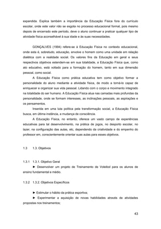 43
expandida. Explica também a importância da Educação Física fora do currículo
escolar, onde este valor não se esgota no processo educacional formal, pois mesmo
depois de encerrado este período, deve o aluno continuar a praticar qualquer tipo de
atividade física aconselhável à sua idade e às suas necessidades.
GONÇALVES (1994) refere-se à Educação Física no contexto educacional,
onde esta é, sobretudo, educação, envolve o homem como uma unidade em relação
dialética com a realidade social. Os valores fins da Educação em geral e seus
respectivos objetivos estendem-se em sua totalidade, a Educação Física que, como
ato educativo, está voltado para a formação do homem, tanto em sua dimensão
pessoal, como social.
A Educação Física como prática educativa tem como objetivo formar a
personalidade do aluno mediante a atividade física, de modo a torná-lo capaz de
enriquecer e organizar sua vida pessoal. Lidando com o corpo e movimento integrado
na totalidade do ser humano. A Educação Física atua nas camadas mais profundas da
personalidade, onde se formam interesses, as inclinações pessoais, as aspirações e
os pensamentos.
Inserida em uma luta política pela transformação social, a Educação Física
busca, em última instância, a mudança de consciência.
A Educação Física, no entanto, oferece um vasto campo de experiências
educativas para tal desenvolvimento, na prática de jogos, no desporto escolar, no
lazer, na configuração das aulas, etc, dependendo da criatividade e do empenho do
professor em, conscientemente orientar suas aulas para esses objetivos.
1.3 1.3. Objetivos
1.3.1 1.3.1. Objetivo Geral
► Desenvolver um projeto de Treinamento de Voleibol para os alunos de
ensino fundamental e médio.
1.3.2 1.3.2. Objetivos Específicos
► Estimular o hábito da prática esportiva;
► Experimentar a aquisição de novas habilidades através de atividades
propostas nos treinamentos;
 