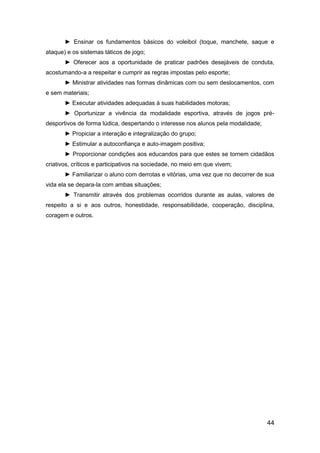 44
► Ensinar os fundamentos básicos do voleibol (toque, manchete, saque e
ataque) e os sistemas táticos de jogo;
► Oferecer aos a oportunidade de praticar padrões desejáveis de conduta,
acostumando-a a respeitar e cumprir as regras impostas pelo esporte;
► Ministrar atividades nas formas dinâmicas com ou sem deslocamentos, com
e sem materiais;
► Executar atividades adequadas à suas habilidades motoras;
► Oportunizar a vivência da modalidade esportiva, através de jogos pré-
desportivos de forma lúdica, despertando o interesse nos alunos pela modalidade;
► Propiciar a interação e integralização do grupo;
► Estimular a autoconfiança e auto-imagem positiva;
► Proporcionar condições aos educandos para que estes se tornem cidadãos
criativos, críticos e participativos na sociedade, no meio em que vivem;
► Familiarizar o aluno com derrotas e vitórias, uma vez que no decorrer de sua
vida ela se depara-la com ambas situações;
► Transmitir através dos problemas ocorridos durante as aulas, valores de
respeito a si e aos outros, honestidade, responsabilidade, cooperação, disciplina,
coragem e outros.
 
