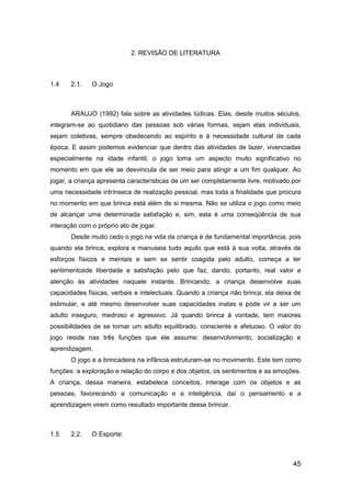 45
2. REVISÃO DE LITERATURA
1.4 2.1. O Jogo
ARAUJO (1992) fala sobre as atividades lúdicas. Elas, desde muitos séculos,
integram-se ao quotidiano das pessoas sob várias formas, sejam elas individuais,
sejam coletivas, sempre obedecendo ao espírito e à necessidade cultural de cada
época. E assim podemos evidenciar que dentro das atividades de lazer, vivenciadas
especialmente na idade infantil, o jogo toma um aspecto muito significativo no
momento em que ele se desvincula de ser meio para atingir a um fim qualquer. Ao
jogar, a criança apresenta características de um ser completamente livre, motivado por
uma necessidade intrínseca de realização pessoal, mas toda a finalidade que procura
no momento em que brinca está além de si mesma. Não se utiliza o jogo como meio
de alcançar uma determinada satisfação e, sim, esta é uma conseqüência de sua
interação com o próprio ato de jogar.
Desde muito cedo o jogo na vida da criança é de fundamental importância, pois
quando ela brinca, explora e manuseia tudo aquilo que está à sua volta, através de
esforços físicos e mentais e sem se sentir coagida pelo adulto, começa a ter
sentimentosde liberdade e satisfação pelo que faz, dando, portanto, real valor e
atenção às atividades naquele instante. Brincando, a criança desenvolve suas
capacidades físicas, verbais e intelectuais. Quando a criança não brinca, ela deixa de
estimular, e até mesmo desenvolver suas capacidades inatas e pode vir a ser um
adulto inseguro, medroso e agressivo. Já quando brinca à vontade, tem maiores
possibilidades de se tornar um adulto equilibrado, consciente e afetuoso. O valor do
jogo reside nas três funções que ele assume: desenvolvimento, socialização e
aprendizagem.
O jogo e a brincadeira na infância estruturam-se no movimento. Este tem como
funções: a exploração e relação do corpo e dos objetos, os sentimentos e as emoções.
A criança, dessa maneira, estabelece conceitos, interage com os objetos e as
pessoas, favorecendo a comunicação e a inteligência, daí o pensamento e a
aprendizagem virem como resultado importante desse brincar.
1.5 2.2. O Esporte:
 