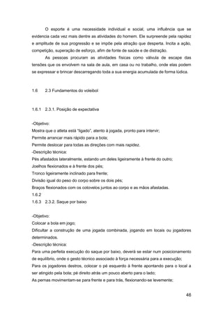 46
O esporte é uma necessidade individual e social, uma influência que se
evidencia cada vez mais dentre as atividades do homem. Ele surpreende pela rapidez
e amplitude de sua progressão e se impõe pela atração que desperta. Incita a ação,
competição, superação de esforço, afim de fonte de saúde e de distração.
As pessoas procuram as atividades físicas como válvula de escape das
tensões que os envolvem na sala de aula, em casa ou no trabalho, onde elas podem
se expressar e brincar descarregando toda a sua energia acumulada de forma lúdica.
1.6 2.3 Fundamentos do voleibol
1.6.1 2.3.1. Posição de expectativa
-Objetivo:
Mostra que o atleta está “ligado”, atento à jogada, pronto para intervir;
Permite arrancar mais rápido para a bola;
Permite deslocar para todas as direções com mais rapidez.
-Descrição técnica:
Pés afastados lateralmente, estando um deles ligeiramente à frente do outro;
Joelhos flexionados e à frente dos pés;
Tronco ligeiramente inclinado para frente;
Divisão igual do peso do corpo sobre os dois pés;
Braços flexionados com os cotovelos juntos ao corpo e as mãos afastadas.
1.6.2
1.6.3 2.3.2. Saque por baixo
-Objetivo:
Colocar a bola em jogo;
Dificultar a construção de uma jogada combinada, jogando em locais ou jogadores
determinados.
-Descrição técnica:
Para uma perfeita execução do saque por baixo, deverá se estar num posicionamento
de equilíbrio, onde o gesto técnico associado à força necessária para a execução;
Para os jogadores destros, colocar o pé esquerdo à frente apontando para o local a
ser atingido pela bola; pé direito atrás um pouco aberto para o lado;
As pernas movimentam-se para frente e para trás, flexionando-se levemente;
 