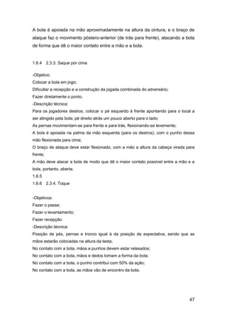 47
A bola é apoiada na mão aproximadamente na altura da cintura, e o braço de
ataque faz o movimento póstero-anterior (de trás para frente), atacando a bola
de forma que dê o maior contato entre a mão e a bola.
1.6.4 2.3.3. Saque por cima
-Objetivo:
Colocar a bola em jogo;
Dificultar a recepção e a construção da jogada combinada do adversário;
Fazer diretamente o ponto.
-Descrição técnica:
Para os jogadores destros, colocar o pé esquerdo à frente apontando para o local a
ser atingido pela bola; pé direito atrás um pouco aberto para o lado;
As pernas movimentam-se para frente e para trás, flexionando-se levemente;
A bola é apoiada na palma da mão esquerda (para os destros), com o punho dessa
mão flexionada para cima;
O braço de ataque deve estar flexionado, com a mão a altura da cabeça virada para
frente;
A mão deve atacar a bola de modo que dê o maior contato possível entre a mão e a
bola, portanto, aberta.
1.6.5
1.6.6 2.3.4. Toque
-Objetivos:
Fazer o passe;
Fazer o levantamento;
Fazer recepção.
-Descrição técnica:
Posição de pés, pernas e tronco igual à da posição de expectativa, sendo que as
mãos estarão colocadas na altura da testa;
No contato com a bola, mãos e punhos devem estar relaxados;
No contato com a bola, mãos e dedos tomam a forma da bola;
No contato com a bola, o punho contribui com 50% da ação;
No contato com a bola, as mãos vão de encontro da bola.
 