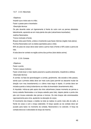 48
1.6.7 2.3.5. Manchete
-Objetivos:
Impedir que a bola caia no chão;
Fazer o passe para o levantador.
-Descrição técnica:
Os pés deverão estar um ligeiramente à frente do outro com as pernas afastadas
lateralmente, apoiando-se em meia planta dos pés (calcanhares levantados);
Joelhos flexionados;
Tronco inclinado à frente;
Braços retos para frente, unidos e mostrando suas faces internas (região mais plana);
Punhos flexionados com os dedos apontados para o chão;
60% do peso do corpo deve estar sobre a perna mais à frente e 40% sobre a perna de
trás;
A bola deve ter contato na região acima dos punhos (dois dedos acima).
1.6.8 2.3.6. Cortada
-Objetivos:
Fazer o ponto;
Tomar o saque (rodízio);
Fazer a bola tocar o mais rápido possível a quadra adversária, impedindo a defesa.
-Descrição técnica:
A corrida: na fase de aprendizagem a corrida, geralmente, não excede a três passos,
sendo que o primeiro deles deve ser mais curto (para permitir ao atacante mudar de
direção num mau levantamento) e o último mais largo é rápido. A corrida deve ser
iniciada quando a bola já abandonou as mãos do levantador (levantamento alto);
A impulsão: indica-se pelo apoio dos dois calcanhares (nesse momento as pernas e
tronco estarão flexionadas e os braços estarão para trás), depois planta e ponta dos
pés com brusca extensão das pernas e troncos. Os dois braços são arremessados
vigorosamente para cima, ajudando na elevação do corpo;
O movimento dos braços: a batida na bola se realiza no ponto mais alto do salto, à
frente do corpo e com o braço estendido. O braço oposto ao da cortada deve ser
puxado para baixo no momento da cortada, flexionando-o no cotovelo. A força da
cortada deve-se à velocidade do braço da mesma;
 