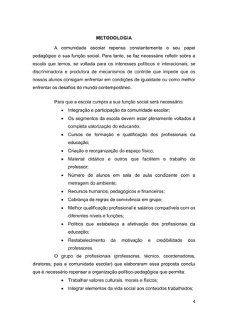 4
METODOLOGIA
A comunidade escolar repensa constantemente o seu papel
pedagógico e sua função social. Para tanto, se faz necessário refletir sobre a
escola que temos, se voltada para os interesses políticos e interacionais, se
discriminadora e produtora de mecanismos de controle que impede que os
nossos alunos consigam enfrentar em condições de igualdade ou como melhor
enfrentar os desafios do mundo contemporâneo.
Para que a escola cumpra a sua função social será necessário:
 Integração e participação da comunidade escolar;
 Os segmentos da escola devem estar plenamente voltados à
completa valorização do educando;
 Cursos de formação e qualificação dos profissionais da
educação;
 Criação e reorganização do espaço físico;
 Material didático e outros que facilitem o trabalho do
professor;
 Número de alunos em sala de aula condizente com a
metragem do ambiente;
 Recursos humanos, pedagógicos e financeiros;
 Cobrança de regras de convivência em grupo;
 Melhor qualificação profissional e salários compatíveis com os
diferentes níveis e funções;
 Política que estabeleça a efetivação dos profissionais da
educação;
 Restabelecimento da motivação e credibilidade dos
professores.
O grupo de profissionais (professores, técnico, coordenadores,
diretores, pais e comunidade escolar) que elaboraram essa proposta conclui
que é necessário repensar a organização político-pedagógica que permita:
 Trabalhar valores culturais, morais e físicos;
 Integrar elementos da vida social aos conteúdos trabalhados;
 