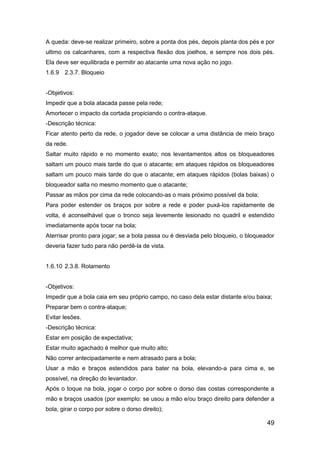 49
A queda: deve-se realizar primeiro, sobre a ponta dos pés, depois planta dos pés e por
ultimo os calcanhares, com a respectiva flexão dos joelhos, e sempre nos dois pés.
Ela deve ser equilibrada e permitir ao atacante uma nova ação no jogo.
1.6.9 2.3.7. Bloqueio
-Objetivos:
Impedir que a bola atacada passe pela rede;
Amortecer o impacto da cortada propiciando o contra-ataque.
-Descrição técnica:
Ficar atento perto da rede, o jogador deve se colocar a uma distância de meio braço
da rede.
Saltar muito rápido e no momento exato; nos levantamentos altos os bloqueadores
saltam um pouco mais tarde do que o atacante; em ataques rápidos os bloqueadores
saltam um pouco mais tarde do que o atacante; em ataques rápidos (bolas baixas) o
bloqueador salta no mesmo momento que o atacante;
Passar as mãos por cima da rede colocando-as o mais próximo possível da bola;
Para poder estender os braços por sobre a rede e poder puxá-los rapidamente de
volta, é aconselhável que o tronco seja levemente lesionado no quadril e estendido
imediatamente após tocar na bola;
Aterrisar pronto para jogar; se a bola passa ou é desviada pelo bloqueio, o bloqueador
deveria fazer tudo para não perdê-la de vista.
1.6.10 2.3.8. Rolamento
-Objetivos:
Impedir que a bola caia em seu próprio campo, no caso dela estar distante e/ou baixa;
Preparar bem o contra-ataque;
Evitar lesões.
-Descrição técnica:
Estar em posição de expectativa;
Estar muito agachado é melhor que muito alto;
Não correr antecipadamente e nem atrasado para a bola;
Usar a mão e braços estendidos para bater na bola, elevando-a para cima e, se
possível, na direção do levantador.
Após o toque na bola, jogar o corpo por sobre o dorso das costas correspondente a
mão e braços usados (por exemplo: se usou a mão e/ou braço direito para defender a
bola, girar o corpo por sobre o dorso direito);
 