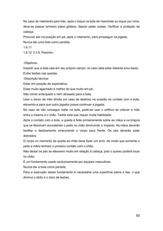 50
No caso de rolamento para trás, após o toque na bola de manchete ou toque por cima,
deve-se passar primeiro pelos glúteos, depois pelas costas. Verificar a proteção da
cabeça;
Procurar sair na posição em pé, após o rolamento, para prosseguir na jogada;
Nunca dar uma bola como perdida.
1.6.11
1.6.12 2.3.9. Peixinho
-Objetivos:
Impedir que a bola caia em seu próprio campo, no caso dela estar distante e/ou baixa;
Evitar lesões nas quedas.
-Descrição técnica:
Estar em posição de expectativa;
Estar muito agachado é melhor do que muito em pé;
Não correr antecipado e nem atrasado para a bola;
Usar o dorso da mão direita (no caso de destros) na ocasião do contato com a bola,
elevando-a para que outro jogador possa continuar a jogada;
No caso de não conseguir bater na bola, pode-se usar o artificio de colocar a mão
entre a mesma e o chão. Tarefa esta que requer muita habilidade;
Após o contato com a bola, a queda é feita primeiramente sobre as mãos e os braços
que se flexionam encostando o peito no chão diminuindo o impacto. As mãos deverão
facilitar o deslizamento empurrando o corpo para frente. Os pés deverão estar
dobrados;
O corpo no momento da queda ao chão deve fazer um arco, de modo que somente o
peito e mãos tenham o primeiro contato com o chão;
Não deixar os pés se elevarem muito em relação à cabeça, pois o queixo poderá tocar
no chão;
É um fundamento usado exclusivamente por equipes masculinas;
Nunca dar a bola como perdida;
Para a execução desse fundamento é necessária uma superfície plana e lisa, o que
diminui o atrito e o risco de lesões.
 