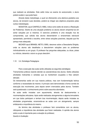 52
que realizará as atividades. Este estilo induz ao exame do autoconceito; o aluno
poderá avaliar o que pode fazer.
Através desta metodologia, a qual vai oferecendo uma abertura gradativa aos
alunos, de tomarem suas decisões, poderá se chegar aos objetivos propostos pelas
outras metodologias.
MOSSTON, apud CANFIELD (1986), indica como estilo de ensino a Resolução
de Problemas. Diante de uma situação problema os alunos devem empenhar-se em
achar soluções por si mesmos. O exercício problema é uma situação rica de
componentes, que solicita dos alunos desvendarem o emaranhado estrutural
apresentado, permitindo a escolha, entre várias soluções possíveis, daquela que lhe
pareça mais adequada.
BECKER apud BRANDL NETO (1999), descreve sobre a Descoberta Dirigida,
onde os alunos são desafiados a descobrirem soluções para os problemas
individualmente ou em grupo. O professor faz perguntas adequadas, ou dicas, pistas
ou indícios, deixando o aluno ou grupo descobrir.
1.10 3.4. Estratégia Pedagógica
Para a execução das aulas serão utilizadas as seguintes estratégias:
Treinamentos práticos visando atender as características dos alunos. Serão utilizadas
atividades motivantes e variadas que os mantenham ocupados e lhes cativem
atenção.
Os treinamentos serão em sua maioria práticos, mas com fundamentação teórica
conforme a necessidade da mesma. A princípio será demonstrada a forma correta de
execução dos movimentos, para depois serem vivenciados pelos alunos. Também
será questionado o conhecimento prévio sobre assuntos abordados.
As aulas serão iniciadas com aquecimento, através de deslocamentos e
movimentações articulares. Após serão realizados alongamentos e alguma brincadeira
em que todos participem e tenham boa movimentação, depois serão iniciadas as
atividades programadas, encerrando-se as aulas com um alongamento, sempre
enfatizando a importância do mesmo.
Ao término das atividades o professor fará comentários com os alunos,
reforçando a importância das atividades que foram realizadas. A opinião dos alunos
sobre a aula é importante para a atuação do professor.
Quanto à Avaliação:
 