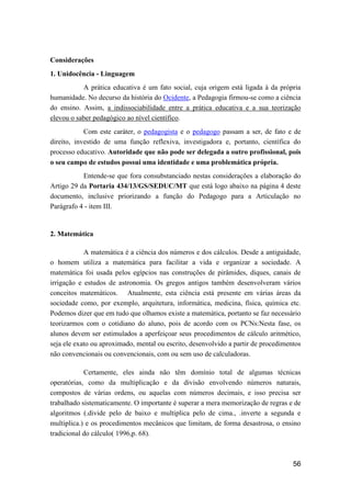 56
Considerações
1. Unidocência - Linguagem
A prática educativa é um fato social, cuja origem está ligada à da própria
humanidade. No decurso da história do Ocidente, a Pedagogia firmou-se como a ciência
do ensino. Assim, a indissociabilidade entre a prática educativa e a sua teorização
elevou o saber pedagógico ao nível científico.
Com este caráter, o pedagogista e o pedagogo passam a ser, de fato e de
direito, investido de uma função reflexiva, investigadora e, portanto, científica do
processo educativo. Autoridade que não pode ser delegada a outro profissional, pois
o seu campo de estudos possui uma identidade e uma problemática própria.
Entende-se que fora consubstanciado nestas considerações a elaboração do
Artigo 29 da Portaria 434/13/GS/SEDUC/MT que está logo abaixo na página 4 deste
documento, inclusive priorizando a função do Pedagogo para a Articulação no
Parágrafo 4 - item III.
2. Matemática
A matemática é a ciência dos números e dos cálculos. Desde a antiguidade,
o homem utiliza a matemática para facilitar a vida e organizar a sociedade. A
matemática foi usada pelos egípcios nas construções de pirâmides, diques, canais de
irrigação e estudos de astronomia. Os gregos antigos também desenvolveram vários
conceitos matemáticos. Atualmente, esta ciência está presente em várias áreas da
sociedade como, por exemplo, arquitetura, informática, medicina, física, química etc.
Podemos dizer que em tudo que olhamos existe a matemática, portanto se faz necessário
teorizarmos com o cotidiano do aluno, pois de acordo com os PCNs:Nesta fase, os
alunos devem ser estimulados a aperfeiçoar seus procedimentos de cálculo aritmético,
seja ele exato ou aproximado, mental ou escrito, desenvolvido a partir de procedimentos
não convencionais ou convencionais, com ou sem uso de calculadoras.
Certamente, eles ainda não têm domínio total de algumas técnicas
operatórias, como da multiplicação e da divisão envolvendo números naturais,
compostos de várias ordens, ou aquelas com números decimais, e isso precisa ser
trabalhado sistematicamente. O importante é superar a mera memorização de regras e de
algoritmos (.divide pelo de baixo e multiplica pelo de cima., .inverte a segunda e
multiplica.) e os procedimentos mecânicos que limitam, de forma desastrosa, o ensino
tradicional do cálculo( 1996,p. 68).
 