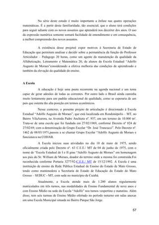 57
Na série deste estudo é muito importante a ênfase nas quatro operações
matemáticas. É a partir desta familiaridade, tão essencial, que o aluno terá condições
para seguir adiante com os novos assuntos que aprenderá nos decorrer dos anos. O uso
da expressão numérica somente somará facilidade de entendimento e em consequência,
a melhor compreensão dos novos assuntos.
A existência desse projetoé expor motivos à Secretaria de Estado de
Educação que permitam analisar e decidir sobre a permanência da função do Professor
Articulador – Pedagogo 20 horas, como um agente da manutenção da qualidade da
Alfabetização, Letramento e Matemática 20, de alunos da Escola Estadual “Adolfo
Augusto de Moraes”considerando a efetiva melhoria das condições de aprendizado e
também da elevação da qualidade do ensino.
A Escola
A educação é hoje uma pauta recorrente na agenda nacional e um tema
capaz de gerar adesões de todas as correntes. Por outro lado o Brasil ainda caminha
muito lentamente para um padrão educacional de qualidade, como se esperaria de um
país que ostenta tão alta posição em termos econômicos.
Nesse contexto, o presente projeto de articulação é direcionado à Escola
Estadual “Adolfo Augusto de Moraes”, que está localizada em Rondonópolis – MT, no
Bairro VilaAurora, na Avenida Padre Anchieta nº. 937, em um terreno de 10.000 m².
Trata-se de uma escola que foi fundada em 27/02/1969, conforme Decreto nº 824 de
27/02/69, com a denominação de Grupo Escolar “Dr. José Trancucci”. Pelo Decreto nº.
1462 de 08/03/1971,passou a se chamar Grupo Escolar “Adolfo Augusto de Moraes e
funcionava na COHAB.
A Escola iniciou suas atividades no dia 10 de maio de 1975, sendo
oficialmente criada pelo Decreto nº. 63 C.E.E./ MT de 04 de junho de 1975, com o
nome de “Escola Estadual de I e II grau “Adolfo Augusto de Moraes” em homenagem
aos pais do Sr. William de Moraes, doador do terreno onde a mesma foi construída.Foi
reconhecida conforme Portaria 3277/92-C.E.E./ MT de 15/12/1992. A Escola é uma
instituição de ensino da Rede Pública Estadual de Ensino do Estado de Mato Grosso,
tendo como mantenedora a Secretaria de Estado de Educação do Estado do Mato
Grosso – SEDUC - MT, com sede no município de Cuiabá.
Atualmente, a Escola atende mais de 1.200 alunos regularmente
matriculados em três turnos, nas modalidades de Ensino Fundamental de nove anos e
com Ensino Médio na sede da Escola “Adolfo” nos turnos vespertino e matutino. Além
disso, tem seis turmas de Ensino Médio ofertado no período noturno em salas anexas
em uma Escola Municipal situada no Bairro Parque São Jorge.
 