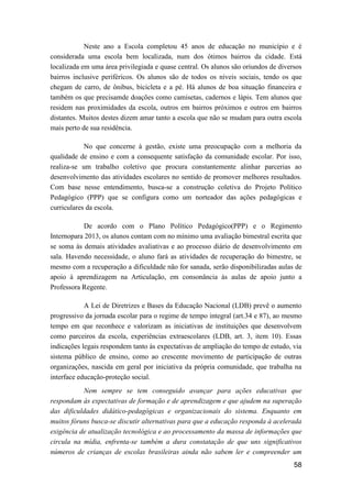 58
Neste ano a Escola completou 45 anos de educação no município e é
considerada uma escola bem localizada, num dos ótimos bairros da cidade. Está
localizada em uma área privilegiada e quase central. Os alunos são oriundos de diversos
bairros inclusive periféricos. Os alunos são de todos os níveis sociais, tendo os que
chegam de carro, de ônibus, bicicleta e a pé. Há alunos de boa situação financeira e
também os que precisamde doações como camisetas, cadernos e lápis. Tem alunos que
residem nas proximidades da escola, outros em bairros próximos e outros em bairros
distantes. Muitos destes dizem amar tanto a escola que não se mudam para outra escola
mais perto de sua residência.
No que concerne à gestão, existe uma preocupação com a melhoria da
qualidade de ensino e com a consequente satisfação da comunidade escolar. Por isso,
realiza-se um trabalho coletivo que procura constantemente alinhar parcerias ao
desenvolvimento das atividades escolares no sentido de promover melhores resultados.
Com base nesse entendimento, busca-se a construção coletiva do Projeto Político
Pedagógico (PPP) que se configura como um norteador das ações pedagógicas e
curriculares da escola.
De acordo com o Plano Político Pedagógico(PPP) e o Regimento
Internopara 2013, os alunos contam com no mínimo uma avaliação bimestral escrita que
se soma às demais atividades avaliativas e ao processo diário de desenvolvimento em
sala. Havendo necessidade, o aluno fará as atividades de recuperação do bimestre, se
mesmo com a recuperação a dificuldade não for sanada, serão disponibilizadas aulas de
apoio à aprendizagem na Articulação, em consonância às aulas de apoio junto a
Professora Regente.
A Lei de Diretrizes e Bases da Educação Nacional (LDB) prevê o aumento
progressivo da jornada escolar para o regime de tempo integral (art.34 e 87), ao mesmo
tempo em que reconhece e valorizam as iniciativas de instituições que desenvolvem
como parceiros da escola, experiências extraescolares (LDB, art. 3, item 10). Essas
indicações legais respondem tanto às expectativas de ampliação do tempo de estudo, via
sistema público de ensino, como ao crescente movimento de participação de outras
organizações, nascida em geral por iniciativa da própria comunidade, que trabalha na
interface educação-proteção social.
Nem sempre se tem conseguido avançar para ações educativas que
respondam às expectativas de formação e de aprendizagem e que ajudem na superação
das dificuldades didático-pedagógicas e organizacionais do sistema. Enquanto em
muitos fóruns busca-se discutir alternativas para que a educação responda à acelerada
exigência de atualização tecnológica e ao processamento da massa de informações que
circula na mídia, enfrenta-se também a dura constatação de que uns significativos
números de crianças de escolas brasileiras ainda não sabem ler e compreender um
 