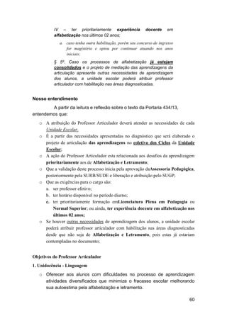60
IV – ter prioritariamente experiência docente em
alfabetização nos últimos 02 anos;
a. caso tenha outra habilitação, porém seu concurso de ingresso
for magistério e optou por continuar atuando nos anos
iniciais;
§ 5º. Caso os processos de alfabetização já estejam
consolidados e o projeto de mediação das aprendizagens da
articulação apresente outras necessidades de aprendizagem
dos alunos, a unidade escolar poderá atribuir professor
articulador com habilitação nas áreas diagnosticadas.
Nosso entendimento
A partir da leitura e reflexão sobre o texto da Portaria 434/13,
entendemos que:
o A atribuição do Professor Articulador deverá atender as necessidades de cada
Unidade Escolar.
o É a partir das necessidades apresentadas no diagnóstico que será elaborado o
projeto de articulação das aprendizagens no coletivo dos Ciclos da Unidade
Escolar;
o A ação do Professor Articulador esta relacionada aos desafios da aprendizagem
prioritariamente aos de Alfabetização e Letramento;
o Que a validação deste processo inicia pela aprovação daAssessoria Pedagógica,
posteriormente pela SURB/SUDE e liberação e atribuição pelo SUGP;
o Que as exigências para o cargo são:
a. ser professor efetivo;
b. ter horário disponível no período diurno;
c. ter prioritariamente formação emLicenciatura Plena em Pedagogia ou
Normal Superior; ou ainda, ter experiência docente em alfabetização nos
últimos 02 anos;
o Se houver outras necessidades de aprendizagem dos alunos, a unidade escolar
poderá atribuir professor articulador com habilitação nas áreas diagnosticadas
desde que não seja de Alfabetização e Letramento, pois estas já estariam
contempladas no documento;
Objetivos do Professor Articulador
1. Unidocência - Linguagem
o Oferecer aos alunos com dificuldades no processo de aprendizagem
atividades diversificados que minimize o fracasso escolar melhorando
sua autoestima pela alfabetização e letramento.
 