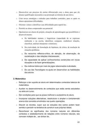 61
o Desenvolver um processo de ensino diferenciado com o aluno para que ele
alcance qualificação necessária a sua promoção ao término do ano letivo.
o Criar novas estratégias e métodos para trabalhar conteúdos, para os quais os
alunos apresentam dificuldades;
o Orientar o aluno a identificar suas dificuldades para superá-las;
o Permitir ao aluno compreender seu potencial.
o Oportunizar aos alunos do projeto, situações de aprendizagem que possibilitem o
desenvolvimento:
a. De habilidades mentais e linguísticas (capacidade de se expressar
oralmente e na escrita, identificar, comparar, estabelecer relações,
classificar, analisar interpretar e sintetizar);
b. Da criatividade, da formulação de hipóteses, de critica, de resolução de
situações-problema;
c. Do raciocínio reflexivo-crítico, de atenção, de observação, da
socialização e das relações interpessoais;
d. Da capacidade de aplicar conhecimentos construídos em novas
situações e de fazer generalizações;
e. Da vivência lúdica por meio de jogos relacionados à atividade;
f. Do uso das Tecnologias na ajuda em desenvolver as habilidades
dos alunos.
2. Matemática
o Reforçar e dar suporte ao aluno em determinados conteúdos básicos de
matemática.
o Auxiliar no desenvolvimento de conteúdos que estão sendo estudados
na série em curso.
o Dar condições para que se possa melhorar a autoestima do aluno.
o Incorporar soluções alternativas, reestruturar e ampliar a compreensão
acerca dos conceitos envolvidos nas quatro operações;
o Discutir as dúvidas, supor que as soluções dos outros podem fazer
sentido e persistir na tentativa de construir suas próprias ideias;
o Reconhecer os significados dos números naturais em diferentes
contextos e estabelecimento de relações entre números naturais, tais
comoser múltiplo de., .ser divisor de..
 