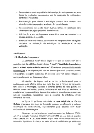 62
o Desenvolvimento da capacidade de investigação e da perseverança na
busca de resultados, valorizando o uso de estratégias de verificação e
controle de resultados,
o Predisposição para alterar a estratégia prevista para resolver uma
situação-problema quando o resultado não for satisfatório,
o Reconhecimento que pode haver diversas formas de resolução para
uma mesma situação- problema e conhecê-las,
o Valorização e uso da linguagem matemática para expressar-se com
clareza, precisão e concisão,
o Estimular o trabalho coletivo, colaborando na interpretação de situações-
problema, na elaboração de estratégias de resolução e na sua
validação.
Justificativas
1. Unidocência - Linguagem
A justificativa maior desse projeto e o que se espera com ele é
garantir o que diz a LDB no Inciso I de seu Artigo 3°: “igualdade de condições
para o acesso e permanência na escola”. Entende-se que garantir igualdade
de condições é dar suporte para que os alunos que estão com dificuldades
educacionais consigam superá-las. O processo que vem sendo utilizado é
comprovadamente um desses caminhos.
O domínio da língua, oral e escrita, é fundamental para a
participação social efetiva, pois é por meio dela que o homem se comunica,
tem acesso á informação, expressa e defende pontos de vista, partilha ou
constrói visões de mundo, produz conhecimento. Por isso, ao ensiná-la, a
escola tem a responsabilidade de garantir a todos os seus alunos o acesso aos
saberes linguísticos, necessários para o exercício da cidadania, direito
inalienável de todos.
A figura do professor articulador é uma exigência da Escola
Ciclada organizada em ciclos de formação humana, um elemento a mais na
construção do conhecimento, especialmente para aqueles com maior
dificuldade de aprendizagem.
Buscamos estes esclarecimentos baseados nos descritos da Portaria 276/96,
Art. 6º e Instrução Normativa 008/2007/GS/SEDUC/MT em que trata da questão:
PROFESSOR ARTICULADOR: quem é e qual é sua função?Observamos que há
um número significativo de crianças nas séries iniciais de escolarização que apresentam
 