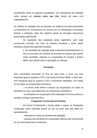 6
prevalecerão sobre os aspectos quantitativos. Os instrumentos de avaliação
serão sempre em número maior que três, sendo um deles uma
avaliaçãoescrita.
Os critérios de avaliação são os previstos nos objetivos de cada componente
curricular/área do conhecimento de acordo com as Orientações Curriculares
federais e estaduais, além dos objetivos gerais de formação educacional
preconizados pela Escola.
Os resultados das avaliações serão registrados, para cada
componente curricular, por meio de sínteses bimestrais e finais, sendo
expressos através das seguintes menções:
 Os resultados de avaliação serão analisados bimestralmente e no
final do ano letivo em reuniões do Conselho de Classe, para decidir
sobre promoção, retenção ou recuperação de estudos e Ensino
Médio, para decidir sobre a aprovação ou retenção.
Promoção
Será considerado promovido no final de cada Ciclo, o aluno que tiver
frequência igual ou superior a 75%, e nas séries do Ensino Médio, o aluno que
tiver frequência igual ou superior a 75% e rendimento satisfatório, com média
5,5 em todos os componentes curriculares;
- os alunos terão direito a estudos de recuperação em todas as
disciplinas em que o aproveitamento for considerado insatisfatório;
- as atividades de recuperação serão realizadas de forma contínua e
paralela ao longo do período letivo.
Progressão Continuada de Estudos
No Ensino Fundamental a Escola adota o regime de Progressão
Continuada, assim entendido aquele em que ao aluno não será retido por
aproveitamento.
- submeta-se a todos os processos de avaliação;
- participe das atividades de recuperação relativas aos componentes
em que demonstrar baixo rendimento;
 