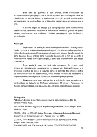 78
Este total de quarenta e sete alunos, ainda necessitam de
acompanhamento pedagógico com aulas de apoio na Articulação para sanar as
dificuldades na escrita, leitura, entendimento, produção textual e matemática,
sem prejuízos na próxima fase, ou então estes casos irão se arrastando ano a
ano.
A Escola dispõe de espaço que será preparado para o atendimento
destes alunos, que serão recebidos e trabalhados formando grupos de quatro
alunos, obedecendo aos melhores critérios pedagógicos que facilitem o
aprendizado.
Avaliação
O processo de avaliação deverá configurar-se como um diagnóstico
diário, contínuo e progressivo da aprendizagem, pois através dele é possível a
obtenção de dados específicos da aprendizagem dos alunos, daquilo que ainda
gera dúvidas. Essa análise será realizada diariamente a fim de permitir a
reflexão sobre nossa prática pedagógica, a partir dos levantamentos dos dados
observados.
Essa avaliação compreenderá dois momentos. O primeiro dará
origem ao planejamento considerando o estágio de desenvolvimento e o
processo cognitivo do aluno; o segundo dar-se-á partindo das reflexões sobre
os resultados do que foi desenvolvido, desta análise resultará se necessário o
re-planejamento dos objetivos, conteúdos e metodologias propostas.
Deixamos claro, com este projeto e solicitação, que se pretende a
continuidade do trabalho do Professor Articulador 30 horas – Pedagogo, na
função, para atividades com os alunos do I e II Ciclo nesta Unidade Escolar.
Bibliografia
ALENCAR, Eunice S. de. Como desenvolver o potencial criador. Rio de
Janeiro: Vozes, 1990.
BAQUERO, Ricardo. Vygotsky e a aprendizagem escolar. Porto Alegre: Artes
Médicas, 1998.
BRASIL, LDB. Lei 9394/96. Lei de Diretrizes e Bases da Educação Nacional.
Disponível em<bd.camara.gov.br>. Acesso em: 1fev 2014.
GARCIA, Jesus Nicácio. Manual de dificuldades de aprendizagem. Porto
Alegre: Artes Médicas, 1998.
Portaria 276/96, Art. 6º e Instrução Normativa 008/2007/GS/SEDUC/MT
 