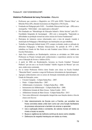 79
Portaria N°. 434/13/GS/SEDUC/MT.
Histórico Profissional de Ivany Fernandes - Resumo
o Professora que concluiu o Magistério em 1974 pela EEPG “Otoniel Mota” em
Ribeirão Preto (SP), obtendo licenciatura em Magistério e Pré Escola.
o Graduada em Pedagogia pela FAEL – Faculdade Educacional da Lapa – (PR) com a
monografia, “Afetividade - uma opção para a educação”.
o Pós Graduada em “Metodologia da Educação Infantil e Séries Iniciais” pela FIJ –
Faculdades Integradas de Jacarepaguá – (RJ) com a monografia, “Superando as
dificuldades na produção textual nas séries iniciais do Ensino Fundamental”.
o Participou de inúmeros cursos relacionados com a área de atuação visando à
atualização de Pedagogia e Metodologias nas Instituições em que trabalhou.
o Trabalha na Educação Infantil desde 1975, sempre evoluindo, tendo se utilizado de
diferentes Pedagogias e Métodos Educacionais. No período de 1975 a 1997,
trabalhou no Estado de São Paulo na rede Estadual como Efetiva e também em
Escolas Particulares.
o Após fixar residência em Rondonópolis, reiniciou as atividades em 2004 como
Professora no Projeto Letração pelo conhecimento e experiência anterior no trato
com a Educação de Jovens e Adultos (EJA).
o A partir de 2006 em Rondonópolis, lecionou na Escola Estadual “Emanuel
Pinheiro” por um ano e na Escola Estadual “Adolfo Augusto de Moraes” por seis
anos, ainda como contratada.
o Ao se tornar Professora Efetiva deste Estado com classe na Escola Estadual
“Marechal Dutra”, assumiu o cargo de Professora Articuladora da Aprendizagem.
o Agregou conhecimentos com os cursos de formação ministrados pela Secretaria de
Estado de Educação, como:
o Circuito Campeão – Cefapro/Seduc/Roo – 2007.
o Praler – Cefapro/Seduc/Roo – 2007.
o Alfabetização e Letramento – Cefapro/Seduc/Roo – 2008.
o Instrumentos da Alfabetização – Cefapro/Seduc/Roo – 2008.
o Alfabeletrar-Jornada de Mato Grosso –Seduc/Cuiabá – 2012.
o Alfabeletrar-Jornada de Mato Grosso –Cefapro/Seduc/Roo - 2013
o Tem como diferencial o desempenho integral das suas funções dentro e fora da
classe com foco no:
 Inter relacionamento da Escola com a Família, por acreditar nos
frutos concretos desta união bem como ser uma função facilitadora
do processo educacional e também do ensinar e aprender;
 Uso e aplicação direta e constante, de valores morais em todos os
níveis e locais na escola;
 Busca e vigilância da melhoria contínua do aluno como cidadão;
 Defensora do respeito hierárquico em todos os níveis;
 