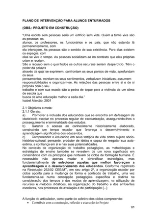 81
PLANO DE INTERVENÇÃO PARA ALUNOS ENTURMADOS
(OBS.: PROJETO EM CONSTRUÇÃO)
“Uma escola sem pessoas seria um edifício sem vida. Quem a torna viva são
as pessoas: os
alunos, os professores, os funcionários e os pais, que não estando lá
permanentemente, com
ela interagem. As pessoas são o sentido de sua existência. Para elas existem
os espaços, com
elas se vive o tempo. As pessoas socializam-se no contexto que elas próprias
criam e recriam.
São o recurso sem o qual todos os outros recursos seriam desperdício. Têm o
poder da palavra
através da qual se exprimem, confrontam os seus pontos de vista, aprofundam
os seus
pensamentos, revelam os seus sentimentos, verbalizam iniciativas, assumem
responsabilidades e organizam-se. As relações das pessoas entre si e de si
próprias com o seu
trabalho e com sua escola são a pedra de toque para a vivência de um clima
de escola que
busca de uma educação melhor a cada dia.”
Isabel Alarcão, 2001
2.1 Objetivos e meta:
2.1.1 Gerais:
a) Promover a inclusão dos educandos que se encontra em defasagem de
idade/ciclo escolar no processo regular de escolarização, assegurando-lhes o
prosseguimento e terminalidade dos estudos.
b) Garantir o acesso ao conhecimento historicamente elaborado,
construindo um tempo escolar que favoreça o desenvolvimento e
aprendizagem significativa dos educandos.
c) Compreender o educando em seus tempos de vida como sujeito sócio-
histórico-cultural, pensante, produtor de idéias e capaz de resgatar sua auto-
estima, a confiança em si e nas suas potencialidades.
No contexto da organização do trabalho pedagógico, as metodologias e
estratégias de ensino também se revestem de um novo significado em
consonância com os princípios que norteiam os ciclos de formação humana. É
necessário não apenas mudar e diversificar estratégias, mas
fundamentalmente de selecionar aquelas que melhor favoreçam a
aprendizagem e o desenvolvimento dos educandos. Conforme registrado
na Resolução 262/02 CEE/MT, em seu artigo 2º, a organização escolar por
ciclos aponta para a mudança de forma e conteúdo de trabalho, uma vez
fundamenta-se numa concepção pedagógica específica e distinta na
consideração dos tempos e dos modos de aprendizagem, na utilização de
recursos e métodos didáticos, na organização do trabalho e dos ambientes
escolares, nos processos de avaliação e de participação {...}
A função do articulador, como parte do coletivo dos ciclos compreende:
 Contribuir com a construção, reflexão e execução do Projeto
 