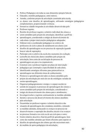 82
 Político Pedagógico em todas as suas dimensões (projeto Sala do
 Educador, reuniões pedagógicas, entre outros);
 Atender, conforme projeto de articulação construído pela escola,
 os alunos com desafios de aprendizagem, utilizando estratégias pedagógicas
complementares, proporcionando vivências
 formativas cidadãs integradas às atividades desenvolvidas pelo
 Professor regente;
 Receber do professor regente o relatório individual dos alunos a
 serem atendidos pelo projeto de articulação, identificar o perfil de
 aprendizagem, considerando o estágio de desenvolvimento de
 cada aluno e propor intervenções pedagógicas adequadas;
 Elaborar com o coordenador pedagógico no coletivo de
 professores do ciclo o plano de atendimento aos alunos com
 desafios de aprendizagem ou em processo de superação (quando
 houver sala de superação);
 Participar com o coletivo da escola dos momentos de avaliação
 (conselho de classe) dos alunos atendidos pelo projeto de
 articulação, bem como da socialização do processo de
 aprendizagem aos pais e/ou responsáveis;
 Construir com o professor regente um plano de intervenção
 pedagógica que contemple a especificidade de cada aluno,
 identificando estratégias eficientes para potencializar as
 aprendizagens nas diferentes áreas de conhecimento;
 Promover a aprendizagem de todos os alunos atendidos pelo
 projeto da articulação por meio do uso de estratégias variadas de
 ensino-aprendizagem;
 Organizar pedagogicamente o tempo e o espaço escolar no
 sentido de assegurar os processos de aprendizagem dos alunos a
 serem atendidos pelo projeto de articulação, considerando o
 estágio de desenvolvimento dos alunos para o atendimento;
 Investigar/avaliar e registrar continuamente as medidas adotadas
 durante o processo de desenvolvimento dos alunos atendidos
 pela articulação
 Encaminhar ao professor regente o relatório descritivo das
 situações de aprendizagens dos estudantes atendidos, relatando
 as medidas adotadas, destacando os avanços no processo de
 desenvolvimento e superação dos desafios iniciais e/ou avanços
 no processo formativo no ciclo ou de um ciclo para o outro;
 Emitir relatório descritivo final do perfil de aprendizagem, bem
 como das medidas adotadas que foram eficientes para superar os
 desafios de aprendizagem dos alunos que não necessitam mais
 de medidas de apoio pedagógico da articulação;
 