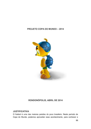 86
PROJETO COPA DO MUNDO – 2014
RONDONÓPOLIS, ABRIL DE 2014
JUSTIFICATIVA
O futebol é uma das maiores paixões do povo brasileiro. Neste período de
Copa do Mundo, podemos aproveitar esse acontecimento, para conhecer e
 