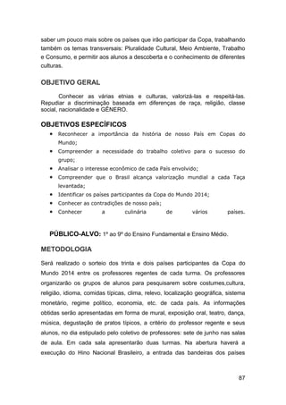 87
saber um pouco mais sobre os países que irão participar da Copa, trabalhando
também os temas transversais: Pluralidade Cultural, Meio Ambiente, Trabalho
e Consumo, e permitir aos alunos a descoberta e o conhecimento de diferentes
culturas.
OBJETIVO GERAL
Conhecer as várias etnias e culturas, valorizá-las e respeitá-las.
Repudiar a discriminação baseada em diferenças de raça, religião, classe
social, nacionalidade e GÊNERO.
OBJETIVOS ESPECÍFICOS
 Reconhecer a importância da história de nosso País em Copas do
Mundo;
 Compreender a necessidade do trabalho coletivo para o sucesso do
grupo;
 Analisar o interesse econômico de cada País envolvido;
 Compreender que o Brasil alcança valorização mundial a cada Taça
levantada;
 Identificar os países participantes da Copa do Mundo 2014;
 Conhecer as contradições de nosso país;
 Conhecer a culinária de vários países.
PÚBLICO-ALVO: 1º ao 9º do Ensino Fundamental e Ensino Médio.
METODOLOGIA
Será realizado o sorteio dos trinta e dois países participantes da Copa do
Mundo 2014 entre os professores regentes de cada turma. Os professores
organizarão os grupos de alunos para pesquisarem sobre costumes,cultura,
religião, idioma, comidas típicas, clima, relevo, localização geográfica, sistema
monetário, regime político, economia, etc. de cada país. As informações
obtidas serão apresentadas em forma de mural, exposição oral, teatro, dança,
música, degustação de pratos típicos, a critério do professor regente e seus
alunos, no dia estipulado pelo coletivo de professores: sete de junho nas salas
de aula. Em cada sala apresentarão duas turmas. Na abertura haverá a
execução do Hino Nacional Brasileiro, a entrada das bandeiras dos países
 