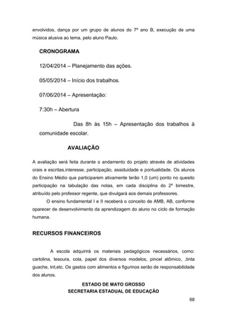 88
envolvidos, dança por um grupo de alunos do 7º ano B, execução de uma
música alusiva ao tema, pelo aluno Paulo.
CRONOGRAMA
12/04/2014 – Planejamento das ações.
05/05/2014 – Início dos trabalhos.
07/06/2014 – Apresentação:
7:30h – Abertura
Das 8h às 15h – Apresentação dos trabalhos à
comunidade escolar.
AVALIAÇÃO
A avaliação será feita durante o andamento do projeto através de atividades
orais e escritas,interesse, participação, assiduidade e pontualidade. Os alunos
do Ensino Médio que participarem ativamente terão 1,0 (um) ponto no quesito
participação na tabulação das notas, em cada disciplina do 2º bimestre,
atribuído pelo professor regente, que divulgará aos demais professores.
O ensino fundamental I e II receberá o conceito de AMB, AB, conforme
oparecer de desenvolvimento da aprendizagem do aluno no ciclo de formação
humana.
RECURSOS FINANCEIROS
A escola adquirirá os materiais pedagógicos necessários, como:
cartolina, tesoura, cola, papel dos diversos modelos, pincel atômico, ,tinta
guache, tnt,etc. Os gastos com alimentos e figurinos serão de responsabilidade
dos alunos.
ESTADO DE MATO GROSSO
SECRETARIA ESTADUAL DE EDUCAÇÃO
 